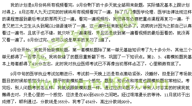 我的計(jì)劃是8月份將所有視頻看完，9月份剩下的十多天就全部用來做題，實(shí)際情況基本上跟計(jì)劃對得上，8月還有八九天過完的時候?qū)⑺幸曨l看完了一遍，除了幾門像醫(yī)學(xué)倫理、醫(yī)學(xué)法律法規(guī)這樣的課程想留到最后考試前那兩天過一遍?？赐暌槐橐曨l后，我覺得有必要把重點(diǎn)課程再復(fù)習(xí)一遍，于是又把三大衛(wèi)生從頭到尾以2倍語速聽了一遍，這一遍聽起來就輕松多了。流病統(tǒng)計(jì)因?yàn)橹白约赫J(rèn)真看過一遍書，且底子也不錯，就只聽了一遍課程，并且還是放到第一遍看視頻的最后面看的，就沒再又看一遍了。8月份過完，也可以說是草率的復(fù)習(xí)了2遍了。 