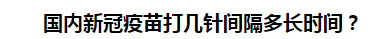 國(guó)內(nèi)新冠疫苗打幾針間隔多長(zhǎng)時(shí)間？