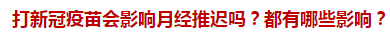 打新冠疫苗會(huì)影響月經(jīng)推遲嗎？都有哪些影響？