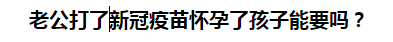 老公打了新冠疫苗懷孕了孩子能要嗎？