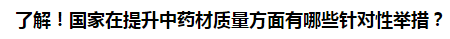 了解！國家在提升中藥材質(zhì)量方面有哪些針對性舉措？