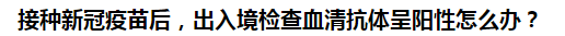 接種新冠疫苗后，出入境檢查血清抗體呈陽(yáng)性怎么辦？