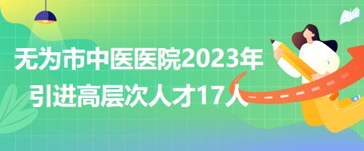 安徽省蕪湖市無為市中醫(yī)醫(yī)院2023年引進(jìn)高層次人才17人