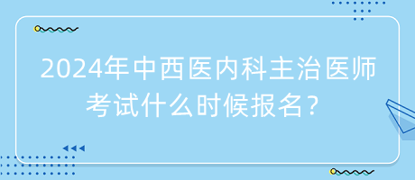 2024年中西醫(yī)內(nèi)科主治醫(yī)師考試什么時候報名？