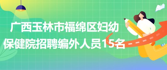 廣西玉林市福綿區(qū)婦幼保健院2023年招聘編外聘用人員15名