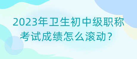 2023年衛(wèi)生初中級職稱考試成績怎么滾動？