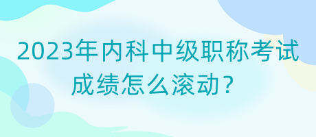 2023年內(nèi)科中級職稱考試成績怎么滾動？