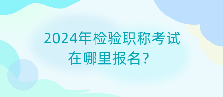 2024年檢驗職稱考試在哪里報名？