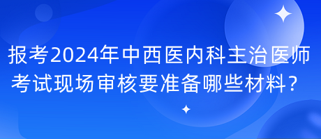 報(bào)考2024年中西醫(yī)內(nèi)科主治醫(yī)師考試現(xiàn)場(chǎng)審核要準(zhǔn)備哪些材料？