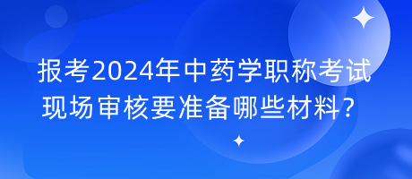 報考2024年中藥學(xué)職稱考試現(xiàn)場審核要準備哪些材料？