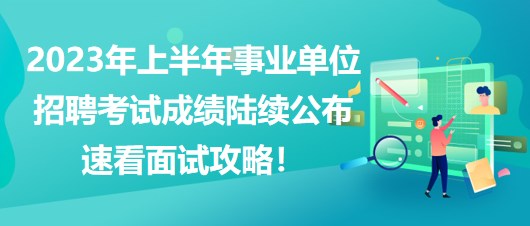 2023年上半年事業(yè)單位招聘考試成績(jī)陸續(xù)公布，速看面試攻略！