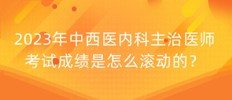 2023年中西醫(yī)內科主治醫(yī)師考試成績是怎么滾動的？