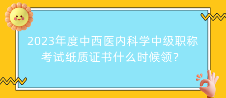 2023年度中西醫(yī)內(nèi)科學(xué)中級職稱考試紙質(zhì)證書什么時(shí)候領(lǐng)？