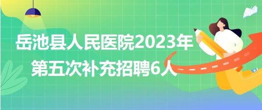 四川省廣安市岳池縣人民醫(yī)院2023年第五次補(bǔ)充招聘6人