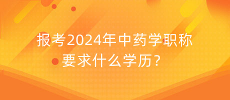 報(bào)考2024年中藥學(xué)職稱要求什么學(xué)歷？