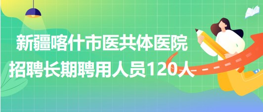 新疆喀什市醫(yī)共體醫(yī)院2023年第二批招聘長(zhǎng)期聘用人員120人