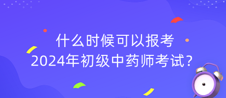 什么時候可以報考2024年初級中藥師考試？