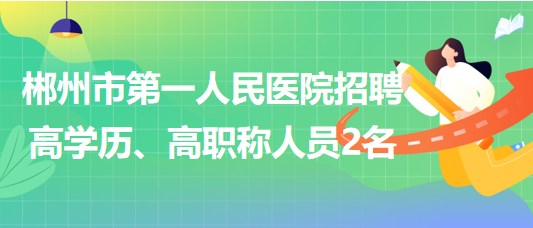 郴州市第一人民醫(yī)院2023年招聘高學(xué)歷、高職稱人員2名