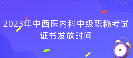 2023年中西醫(yī)內(nèi)科中級職稱考試證書發(fā)放時間