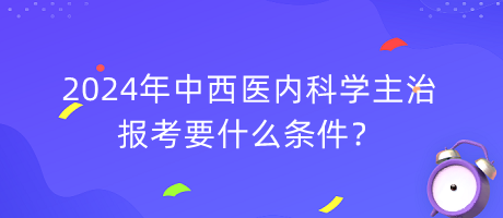 2024年中西醫(yī)內(nèi)科學(xué)主治報考要什么條件？