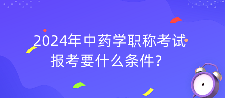 2024年中藥學(xué)職稱報考要什么條件？