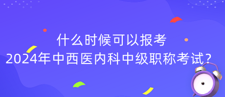 什么時候可以報考2024年中西醫(yī)內科中級職稱考試？