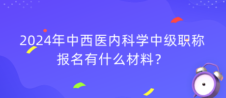 2024年中西醫(yī)內(nèi)科學(xué)中級(jí)職稱報(bào)名有什么材料？