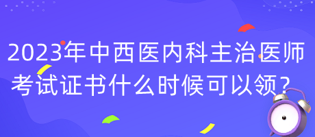 2023年中西醫(yī)內(nèi)科主治醫(yī)師考試證書什么時候可以領？