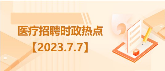 醫(yī)療衛(wèi)生招聘時事政治：2023年7月7日時政熱點(diǎn)整理
