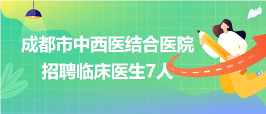 四川省成都市中西醫(yī)結(jié)合醫(yī)院2023年7月招聘臨床醫(yī)生7人