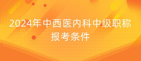 2024年中西醫(yī)內(nèi)科中級(jí)職稱報(bào)考條件