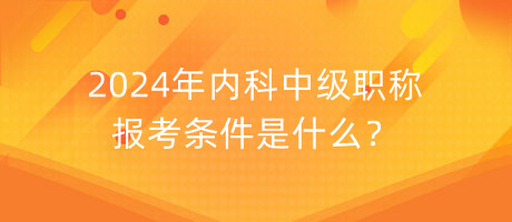 2024年內(nèi)科中級職稱報考條件是什么？