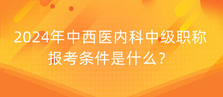 2024年中西醫(yī)內(nèi)科中級職稱報(bào)考條件是什么？