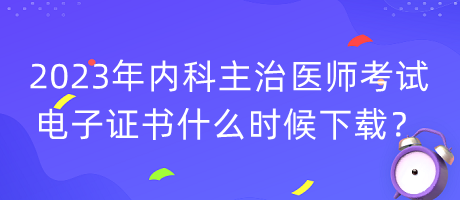 2023年內(nèi)科主治醫(yī)師考試電子證書什么時候下載？