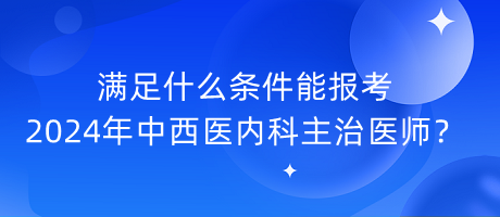 滿(mǎn)足什么條件能報(bào)考2024年中西醫(yī)內(nèi)科主治醫(yī)師？