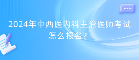 2024年中西醫(yī)內科主治醫(yī)師考試怎么報名？