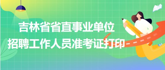 吉林省省直事業(yè)單位2023年招聘工作人員準(zhǔn)考證打印時(shí)間