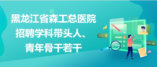 黑龍江省森工總醫(yī)院2023年招聘學科帶頭人、青年骨干若干