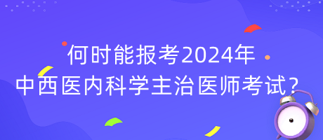 何時能報考2024年中西醫(yī)內(nèi)科學主治醫(yī)師考試？