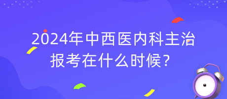 2024年中西醫(yī)內(nèi)科主治報(bào)考在什么時(shí)候？