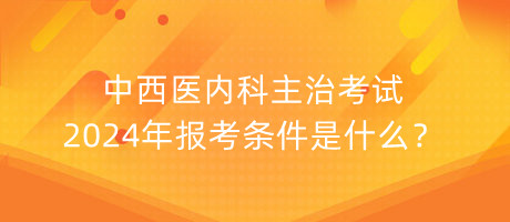 中西醫(yī)內(nèi)科主治考試2024年報(bào)考條件是什么？