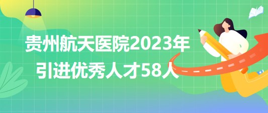 貴州航天醫(yī)院2023年引進(jìn)優(yōu)秀人才58人