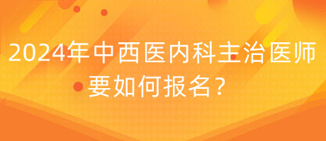 2024年中西醫(yī)內科主治醫(yī)師要如何報名？