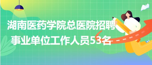 湖南醫(yī)藥學(xué)院總醫(yī)院2023年招聘事業(yè)單位工作人員53名