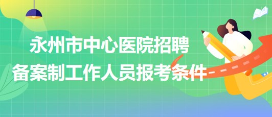 湖南省永州市中心醫(yī)院2023年招聘備案制工作人員報考條件