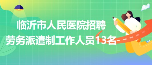 山東省臨沂市人民醫(yī)院2023年招聘勞務派遣制工作人員13名