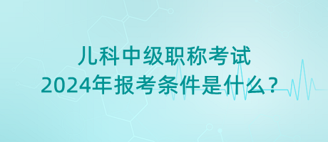 兒科中級(jí)職稱考試2024年報(bào)考條件是什么？