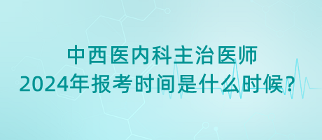 中西醫(yī)內(nèi)科主治醫(yī)師2024年報考時間是什么時候？