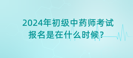 2024年初級(jí)中藥師考試報(bào)名是在什么時(shí)候？