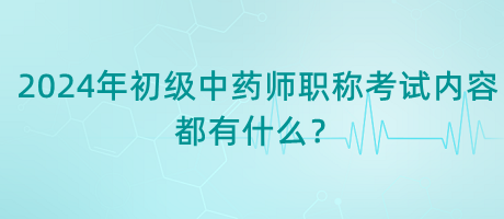 2024年初級中藥師職稱考試內(nèi)容都有什么？